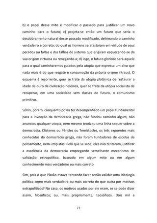 b) o papel desse mito é modificar o passado para justificar um novo
caminho para o futuro; c) projeta-se então um futuro que seria o
desdobramento natural desse passado modificado, delineando o caminho
verdadeiro e correto, do qual os homens se afastaram em virtude de seus
pecados ou faltas e das falhas do sistema que erigiram esquecendo-se da
sua origem virtuosa ou renegando-a; d) logo, o futuro glorioso será aquele
para o qual caminharemos guiados pela utopia que expressa um alvo que
nada mais é do que resgate e consumação da própria origem (Kraus). O
esquema é recorrente, quer se trate da utopia platônica de restaurar a
idade de ouro da civilização helênica, quer se trate da utopia socialista de
recuperar, em uma sociedade sem classes do futuro, o comunismo
primitivo.

Sólon, porém, conquanto possa ter desempenhado um papel fundamental
para a invenção da democracia grega, não fundou caminho algum, não
anunciou qualquer utopia, nem mesmo teorizou uma linha sequer sobre a
democracia. Clístenes ou Péricles ou Temístocles, os três expoentes mais
conhecidos da democracia grega, não foram fundadores de escolas de
pensamento, nem utopistas. Pelo que se sabe, eles não tentaram justificar
a excelência da democracia empregando semelhante mecanismo de
validação extrapolítica, baseado em algum mito ou em algum
conhecimento mais verdadeiro ou mais correto.

Sim, pois o que Platão estava tentando fazer senão validar uma ideologia
política como mais verdadeira ou mais correta do que outra por motivos
extrapolíticos? No caso, os motivos usados por ele eram, se se pode dizer
assim, filosóficos; ou, mais propriamente, teosóficos. Dois mil e


                                    77
 