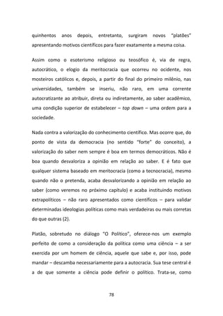 quinhentos    anos   depois,   entretanto,   surgiram   novos   “platões”
apresentando motivos científicos para fazer exatamente a mesma coisa.

Assim como o esoterismo religioso ou teosófico é, via de regra,
autocrático, o elogio da meritocracia que ocorreu no ocidente, nos
mosteiros católicos e, depois, a partir do final do primeiro milênio, nas
universidades, também se inseriu, não raro, em uma corrente
autocratizante ao atribuir, direta ou indiretamente, ao saber acadêmico,
uma condição superior de estabelecer – top down – uma ordem para a
sociedade.

Nada contra a valorização do conhecimento científico. Mas ocorre que, do
ponto de vista da democracia (no sentido “forte” do conceito), a
valorização do saber nem sempre é boa em termos democráticos. Não é
boa quando desvaloriza a opinião em relação ao saber. E é fato que
qualquer sistema baseado em meritocracia (como a tecnocracia), mesmo
quando não o pretenda, acaba desvalorizando a opinião em relação ao
saber (como veremos no próximo capítulo) e acaba instituindo motivos
extrapolíticos – não raro apresentados como científicos – para validar
determinadas ideologias políticas como mais verdadeiras ou mais corretas
do que outras (2).

Platão, sobretudo no diálogo “O Político”, oferece-nos um exemplo
perfeito de como a consideração da política como uma ciência – a ser
exercida por um homem de ciência, aquele que sabe e, por isso, pode
mandar – descamba necessariamente para a autocracia. Sua tese central é
a de que somente a ciência pode definir o político. Trata-se, como



                                   78
 
