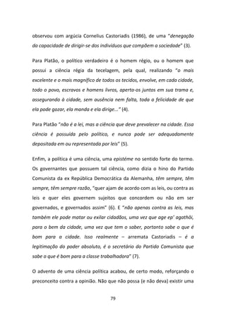 observou com argúcia Cornelius Castoriadis (1986), de uma “denegação
da capacidade de dirigir-se dos indivíduos que compõem a sociedade” (3).

Para Platão, o político verdadeiro é o homem régio, ou o homem que
possui a ciência régia da tecelagem, pela qual, realizando “o mais
excelente e o mais magnífico de todos os tecidos, envolve, em cada cidade,
todo o povo, escravos e homens livros, aperta-os juntos em sua trama e,
assegurando à cidade, sem ausência nem falta, toda a felicidade de que
ela pode gozar, ela manda e ela dirige...” (4).

Para Platão “não é a lei, mas a ciência que deve prevalecer na cidade. Essa
ciência é possuída pelo político, e nunca pode ser adequadamente
depositada em ou representada por leis” (5).

Enfim, a política é uma ciência, uma epistéme no sentido forte do termo.
Os governantes que possuem tal ciência, como dizia o hino do Partido
Comunista da ex República Democrática da Alemanha, têm sempre, têm
sempre, têm sempre razão, “quer ajam de acordo com as leis, ou contra as
leis e quer eles governem sujeitos que concordem ou não em ser
governados, e governados assim” (6). E “não apenas contra as leis, mas
também ele pode matar ou exilar cidadãos, uma vez que age ep’ agathôi,
para o bem da cidade, uma vez que tem o saber, portanto sabe o que é
bom para a cidade. Isso realmente – arremata Castoriadis – é a
legitimação do poder absoluto, é o secretário do Partido Comunista que
sabe o que é bom para a classe trabalhadora” (7).

O advento de uma ciência política acabou, de certo modo, reforçando o
preconceito contra a opinião. Não que não possa (e não deva) existir uma


                                      79
 