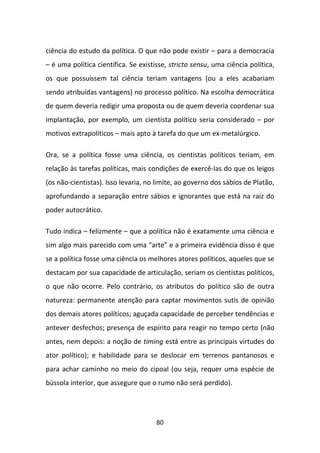 ciência do estudo da política. O que não pode existir – para a democracia
– é uma política científica. Se existisse, stricto sensu, uma ciência política,
os que possuíssem tal ciência teriam vantagens (ou a eles acabariam
sendo atribuídas vantagens) no processo político. Na escolha democrática
de quem deveria redigir uma proposta ou de quem deveria coordenar sua
implantação, por exemplo, um cientista político seria considerado – por
motivos extrapolíticos – mais apto à tarefa do que um ex-metalúrgico.

Ora, se a política fosse uma ciência, os cientistas políticos teriam, em
relação às tarefas políticas, mais condições de exercê-las do que os leigos
(os não-cientistas). Isso levaria, no limite, ao governo dos sábios de Platão,
aprofundando a separação entre sábios e ignorantes que está na raiz do
poder autocrático.

Tudo indica – felizmente – que a política não é exatamente uma ciência e
sim algo mais parecido com uma “arte” e a primeira evidência disso é que
se a política fosse uma ciência os melhores atores políticos, aqueles que se
destacam por sua capacidade de articulação, seriam os cientistas políticos,
o que não ocorre. Pelo contrário, os atributos do político são de outra
natureza: permanente atenção para captar movimentos sutis de opinião
dos demais atores políticos; aguçada capacidade de perceber tendências e
antever desfechos; presença de espírito para reagir no tempo certo (não
antes, nem depois: a noção de timing está entre as principais virtudes do
ator político); e habilidade para se deslocar em terrenos pantanosos e
para achar caminho no meio do cipoal (ou seja, requer uma espécie de
bússola interior, que assegure que o rumo não será perdido).




                                      80
 