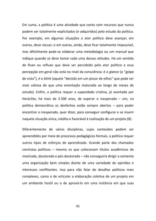 Em suma, a política é uma atividade que conta com recursos que nunca
podem ser totalmente explicitados (e adquiridos) pelo estudo da política.
Por exemplo, em algumas situações o ator político deve avançar; em
outras, deve recuar; e em outras, ainda, deve ficar totalmente impassível,
mas dificilmente pode-se elaborar uma metodologia ou um manual que
indique quando se deve tomar cada uma dessas atitudes. Há um sentido
de fluxo ou refluxo que deve ser percebido pelo ator político e essa
percepção em geral não está no nível da consciência: é o glance (o “golpe
de vista”), é o blink (aquela “decisão em um piscar de olhos” que pode ser
mais valiosa do que uma orientação maturada ao longo de meses de
estudo). Enfim, a política requer a capacidade criativa, já aventada por
Heráclito, há mais de 2.500 anos, de esperar o inesperado – sim, na
política democrática os desfechos estão sempre abertos – para poder
encontrar o inesperado, quer dizer, para conseguir configurar e se inserir
naquela situação única, inédita e favorável à realização de um projeto (8).

Diferentemente de várias disciplinas, cujos conteúdos podem ser
apreendidos por meio de processos pedagógicos formais, a política requer
outros tipos de esforços de aprendizado. Grande parte dos chamados
cientistas políticos – mesmo os que colecionam títulos acadêmicos de
mestrado, doutorado e pós-doutorado – não conseguiria dirigir a contento
uma organização bem simples diante de uma variedade de opiniões e
interesses conflitantes. Isso para não falar de desafios políticos mais
complexos, como o de articular a elaboração coletiva de um projeto em
um ambiente hostil ou o de aprová-lo em uma instância em que suas




                                    81
 