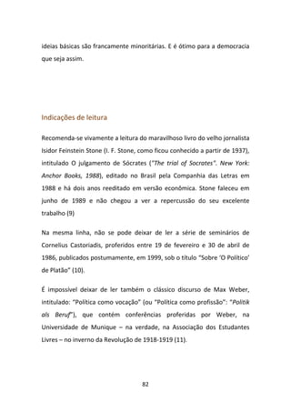 ideias básicas são francamente minoritárias. E é ótimo para a democracia
que seja assim.




Indicações de leitura

Recomenda-se vivamente a leitura do maravilhoso livro do velho jornalista
Isidor Feinstein Stone (I. F. Stone, como ficou conhecido a partir de 1937),
intitulado O julgamento de Sócrates ("The trial of Socrates". New York:
Anchor Books, 1988), editado no Brasil pela Companhia das Letras em
1988 e há dois anos reeditado em versão econômica. Stone faleceu em
junho de 1989 e não chegou a ver a repercussão do seu excelente
trabalho (9)

Na mesma linha, não se pode deixar de ler a série de seminários de
Cornelius Castoriadis, proferidos entre 19 de fevereiro e 30 de abril de
1986, publicados postumamente, em 1999, sob o título “Sobre ‘O Político’
de Platão” (10).

É impossível deixar de ler também o clássico discurso de Max Weber,
intitulado: “Política como vocação” (ou “Política como profissão”: “Politik
als Beruf”), que contém conferências proferidas por Weber, na
Universidade de Munique – na verdade, na Associação dos Estudantes
Livres – no inverno da Revolução de 1918-1919 (11).




                                    82
 