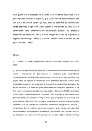 Para quem está interessado no estatuto surpreendente da política vale a
pena ler três livrinhos instigantes, que jamais seriam recomendados em
um curso de ciência política (o que, aliás, só confirma os comentários
deste capítulo): Roger von Oech: Espere o inesperado ou você não o
encontrará: uma ferramenta de criatividade baseada na ancestral
sabedoria de Heráclito (2001); William Dugan: O estalo de Napoleão: o
segredo da estratégia (2002); e, Malcolm Gladwell: Blink: a decisão em um
piscar de olhos (2005).




Notas

(1) Cf. Stone, I, F. (1988). O julgamento de Sócrates. São Paulo: Companhia das Letras,
2005.


(2) A partir da segunda metade do século 20 as universidades (e as escolas de ensino
médio e fundamental em que lecionam os licenciados pelas universidades)
transformaram-se, nas chamadas áreas humanas e sociais e em suas disciplinas, em
alguns casos, em espécies de “madrassas” laicas. Sobretudo depois de Gramsci, essas
instituições passaram a ser encaradas (e ocupadas) como aparelhos ideológicos do
Estado nos quais (e a partir dos quais) seria necessário conquistar hegemonia. E de
fato houve, nessas áreas consideradas, sobretudo no Brasil, mas também em vários
outros países, a predominância do "marxismo como profissão" e não apenas como
profissão de fé (uma espécie de "religião laica" que foi adotada na academia), mas
como meio-de-vida mesmo. Para prosperar na carreira, ser acolhido pela comunidade
acadêmica, não ser considerado reacionário, conservador, retrógrado ou de direita,
um professor deveria se alinhar à ortodoxia marxista. E assim três ou quatro gerações
de estudantes foram impregnadas de ideologia, contaminadas pelo “método científico
ou dialético de ver a realidade”. Mas, em especial, sua apreensão da democracia foi já


                                          83
 