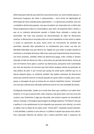 deformada pela visão de que existiriam duas democracias, em certo sentido opostas: a
democracia burguesa, das elites e representativa – mera forma de legitimação da
dominação de classe utilizada pelos exploradores – e a democracia socialista, essa sim
a verdadeira democracia popular, mas que só poderia ser instaurada com a vitória das
forças progressistas sobre os conservadores, quer dizer, da esquerda sobre a direta, e
que só se realizaria plenamente quando o Estado fosse colocado a serviço dos
dominados. Até hoje esse processo de desconstituição da idéia de democracia
continua. A democracia é encarada como um mero expediente na luta contra o capital
e contra os opressores do povo. Serve como um instrumento do combate dos
oprimidos, devendo dela aproveitar-se os combatentes para mover sua luta em
liberdade (liberdade essa que deveria ser negada aos que estão no poder quando se
invertesse a correlação de forças). Não é por acaso que frequentemente encontramos,
nos livros escolares, sórdidos relatos da democracia grega, onde a ênfase é sempre
colocada no fato de Atenas ter tido, a certa altura do período democrático, menos de
cem mil homens livres aptos a usufruir sua democracia, porquanto eram sustentados
por mais de duzentos mil escravos que não tinham qualquer direito de participar da
vida política da polis. E por incrível que pareça há ainda quem sublinhe que lá, na
Atenas daquela época, as mulheres também não podiam participar da democracia
(coisa que somente ocorreu no século passado em quase todo o mundo), para, assim,
passar a mensagem de que se tratava de um sistema imperfeito mesmo, “provando”
com isso que a democracia não pode realmente ocorrer em uma sociedade de classes.


(3) Segundo Castoriadis, “poder-se-ia muito bem dizer que a política é um saber fazer
empírico. E é o que é preciso dizer, aliás. Empírico, não quero dizer com isso uma arte
curativa, mas, finalmente, é algo que não pode, sob nenhum aspecto ser chamado de
ciência. Contudo, o Estrangeiro [personagem do diálogo platônico “O Político”] diz que
o político é o ton epistèmonon tis [um daqueles que possuem uma ciência], um entre
os sábios, mas os sábios de um saber certo. “Como não?”, responde o jovem Sócrates.
E está decidido: a política é uma ciência; e o político é aquele que possui essa ciência.
Essa subsunção falaciosa do político sob a ciência permitirá toda a sequencia do




                                           84
 
