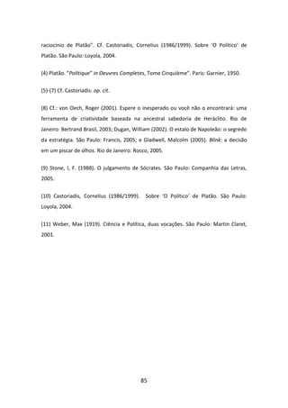 raciocínio de Platão”. Cf. Castoriadis, Cornelius (1986/1999). Sobre ‘O Político’ de
Platão. São Paulo: Loyola, 2004.


(4) Platão. “Politique” in Oeuvres Completes, Tome Cinquième”. Paris: Garnier, 1950.

(5)-(7) Cf. Castoriadis: op. cit.


(8) Cf.: von Oech, Roger (2001). Espere o inesperado ou você não o encontrará: uma
ferramenta de criatividade baseada na ancestral sabedoria de Heráclito. Rio de
Janeiro: Bertrand Brasil, 2003; Dugan, William (2002). O estalo de Napoleão: o segredo
da estratégia. São Paulo: Francis, 2005; e Gladwell, Malcolm (2005). Blink: a decisão
em um piscar de olhos. Rio de Janeiro: Rocco, 2005.


(9) Stone, I, F. (1988). O julgamento de Sócrates. São Paulo: Companhia das Letras,
2005.


(10) Castoriadis, Cornelius (1986/1999).    Sobre ‘O Político’ de Platão. São Paulo:
Loyola, 2004.


(11) Weber, Max (1919). Ciência e Política, duas vocações. São Paulo: Martin Claret,
2001.




                                           85
 