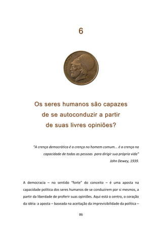 6




       Os seres humanos são capazes
            de se autoconduzir a partir
              de suas livres opiniões?


      “A crença democrática é a crença no homem comum... é a crença na
             capacidade de todas as pessoas para dirigir sua própria vida”
                                                         John Dewey, 1939.




A democracia – no sentido “forte” do conceito – é uma aposta na
capacidade política dos seres humanos de se conduzirem por si mesmos, a
partir da liberdade de proferir suas opiniões. Aqui está o centro, o coração
da idéia: a aposta – baseada na aceitação da imprevisibilidade da política –

                                    86
 