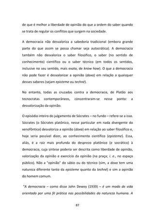 de que é melhor a liberdade de opinião do que a ordem do saber quando
se trata de regular os conflitos que surgem na sociedade.

A democracia não desvaloriza a sabedoria tradicional (embora grande
parte do que assim se possa chamar seja autocrática). A democracia
também não desvaloriza o saber filosófico, o saber (no sentido de
conhecimento) científico ou o saber técnico (em todos os sentidos,
inclusive no seu sentido, mais exato, de know how). O que a democracia
não pode fazer é desvalorizar a opinião (doxa) em relação a quaisquer
desses saberes (sejam episteme ou techné).

No entanto, todas as cruzadas contra a democracia, de Platão aos
tecnocratas   contemporâneos,      concentraram-se     nesse    ponto:   a
desvalorização da opinião.

O episódio inteiro do julgamento de Sócrates – no fundo – refere-se a isso.
Sócrates (o Sócrates platônico, nesse particular em nada divergente do
xenofôntico) desvaloriza a opinião (doxa) em relação ao saber filosófico e,
hoje seria possível dizer, ao conhecimento científico (episteme). Essa,
aliás, é a raiz mais profunda do desprezo platônico (e socrático) à
democracia, cuja síntese poderia ser descrita como liberdade de opinião,
valorização da opinião e exercício da opinião (na praça; i. e., no espaço
público). Não a "opinião" do sábio ou do técnico (sim, a doxa tem uma
natureza diferente tanto da episteme quanto da techné) e sim a opinião
do homem comum.

“A democracia – como disse John Dewey (1939) – é um modo de vida
orientado por uma fé prática nas possibilidades da natureza humana. A


                                    87
 