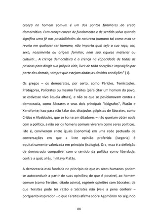 crença no homem comum é um dos pontos familiares do credo
democrático. Esta crença carece de fundamento e de sentido salvo quando
significa uma fé nas possibilidades da natureza humana tal como essa se
revela em qualquer ser humano, não importa qual seja a sua raça, cor,
sexo, nascimento ou origem familiar, nem sua riqueza material ou
cultural... A crença democrática é a crença na capacidade de todas as
pessoas para dirigir sua própria vida, livre de toda coerção e imposição por
parte dos demais, sempre que estejam dadas as devidas condições” (1).

Os gregos – os democratas, por certo, como Péricles, Temístocles,
Protágoras, Polícrates ou mesmo Tersites (para citar um homem do povo,
se estivesse vivo àquela altura), e não os que se posicionavam contra a
democracia, como Sócrates e seus dois principais "biógrafos", Platão e
Xenofonte; isso para não falar dos discípulos golpistas de Sócrates, como
Crítias e Alcebíades, que se tornaram ditadores – não queriam obter nada
com a política, a não ser os homens comuns viverem como seres políticos,
isto é, conviverem entre iguais (isonomia) em uma rede pactuada de
conversações     em    que    a   livre       opinião   proferida   (isegoria)   é
equitativamente valorizada em princípio (isologia). Ora, essa é a definição
de democracia compatível com o sentido da política como liberdade,
contra a qual, aliás, militava Platão.

A democracia está fundada no princípio de que os seres humanos podem
se autoconduzir a partir de suas opiniões; de que é possível, ao homem
comum (como Tersites, citado acima), esgrimir opiniões com Sócrates; de
que Tersites pode ter razão e Sócrates não (vale a pena conferir –
porquanto inspirador – o que Tersites afirma sobre Agemênon no segundo


                                         88
 