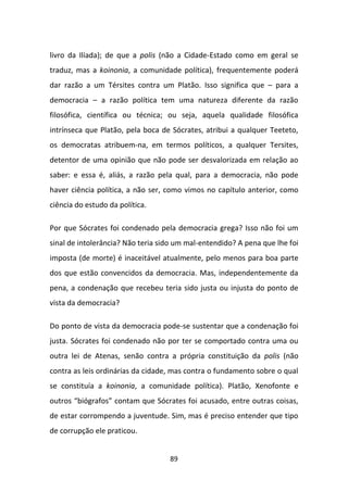 livro da Ilíada); de que a polis (não a Cidade-Estado como em geral se
traduz, mas a koinonia, a comunidade política), frequentemente poderá
dar razão a um Térsites contra um Platão. Isso significa que – para a
democracia – a razão política tem uma natureza diferente da razão
filosófica, científica ou técnica; ou seja, aquela qualidade filosófica
intrínseca que Platão, pela boca de Sócrates, atribui a qualquer Teeteto,
os democratas atribuem-na, em termos políticos, a qualquer Tersites,
detentor de uma opinião que não pode ser desvalorizada em relação ao
saber: e essa é, aliás, a razão pela qual, para a democracia, não pode
haver ciência política, a não ser, como vimos no capítulo anterior, como
ciência do estudo da política.

Por que Sócrates foi condenado pela democracia grega? Isso não foi um
sinal de intolerância? Não teria sido um mal-entendido? A pena que lhe foi
imposta (de morte) é inaceitável atualmente, pelo menos para boa parte
dos que estão convencidos da democracia. Mas, independentemente da
pena, a condenação que recebeu teria sido justa ou injusta do ponto de
vista da democracia?

Do ponto de vista da democracia pode-se sustentar que a condenação foi
justa. Sócrates foi condenado não por ter se comportado contra uma ou
outra lei de Atenas, senão contra a própria constituição da polis (não
contra as leis ordinárias da cidade, mas contra o fundamento sobre o qual
se constituía a koinonia, a comunidade política). Platão, Xenofonte e
outros “biógrafos” contam que Sócrates foi acusado, entre outras coisas,
de estar corrompendo a juventude. Sim, mas é preciso entender que tipo
de corrupção ele praticou.


                                   89
 
