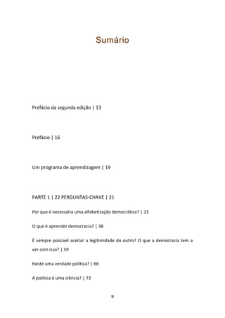 Sumário




Prefácio da segunda edição | 13




Prefácio | 16




Um programa de aprendizagem | 19




PARTE 1 | 22 PERGUNTAS-CHAVE | 21

Por que é necessária uma alfabetização democrática? | 23

O que é aprender democracia? | 38

É sempre possível aceitar a legitimidade do outro? O que a democracia tem a
ver com isso? | 59

Existe uma verdade política? | 66

A política é uma ciência? | 73


                                      9
 
