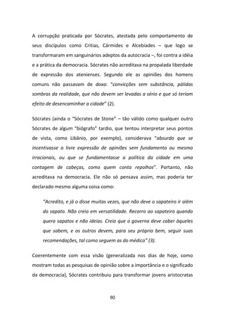 A corrupção praticada por Sócrates, atestada pelo comportamento de
seus discípulos como Critias, Cármides e Alcebíades – que logo se
transformaram em sanguinários adeptos da autocracia –, foi contra a idéia
e a prática da democracia. Sócrates não acreditava na propalada liberdade
de expressão dos atenienses. Segundo ele as opiniões dos homens
comuns não passavam de doxa: “convicções sem substância, pálidas
sombras da realidade, que não devem ser levadas a sério e que só teriam
efeito de desencaminhar a cidade” (2).

Sócrates (ainda o “Sócrates de Stone” – tão válido como qualquer outro
Sócrates de algum “biógrafo” tardio, que tentou interpretar seus pontos
de vista, como Libânio, por exemplo), considerava “absurdo que se
incentivasse a livre expressão de opiniões sem fundamento ou mesmo
irracionais, ou que se fundamentasse a política da cidade em uma
contagem de cabeças, como quem conta repolhos”. Portanto, não
acreditava na democracia. Ele não só pensava assim, mas poderia ter
declarado mesmo alguma coisa como:

    “Acredito, e já o disse muitas vezes, que não deve o sapateiro ir além
    do sapato. Não creio em versatilidade. Recorro ao sapateiro quando
    quero sapatos e não ideias. Creio que o governo deve caber àqueles
    que sabem, e os outros devem, para seu próprio bem, seguir suas
    recomendações, tal como seguem as do médico” (3).

Coerentemente com essa visão (generalizada nos dias de hoje, como
mostram todas as pesquisas de opinião sobre a importância e o significado
da democracia), Sócrates contribuiu para transformar jovens aristocratas



                                   90
 