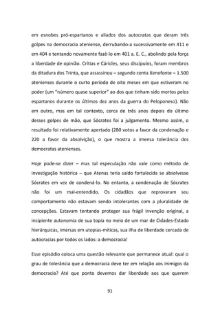 em esnobes pró-espartanos e aliados dos autocratas que deram três
golpes na democracia ateniense, derrubando-a sucessivamente em 411 e
em 404 e tentando novamente fazê-lo em 401 a. E. C., abolindo pela força
a liberdade de opinião. Crítias e Cáricles, seus discípulos, foram membros
da ditadura dos Trinta, que assassinou – segundo conta Xenofonte – 1.500
atenienses durante o curto período de oito meses em que estiveram no
poder (um “número quase superior” ao dos que tinham sido mortos pelos
espartanos durante os últimos dez anos da guerra do Peloponeso). Não
em outro, mas em tal contexto, cerca de três anos depois do último
desses golpes de mão, que Sócrates foi a julgamento. Mesmo assim, o
resultado foi relativamente apertado (280 votos a favor da condenação e
220 a favor da absolvição), o que mostra a imensa tolerância dos
democratas atenienses.

Hoje pode-se dizer – mas tal especulação não vale como método de
investigação histórica – que Atenas teria saído fortalecida se absolvesse
Sócrates em vez de condená-lo. No entanto, a condenação de Sócrates
não foi um mal-entendido. Os cidadãos que reprovaram seu
comportamento não estavam sendo intolerantes com a pluralidade de
concepções. Estavam tentando proteger sua frágil invenção original, a
incipiente autonomia de sua topia no meio de um mar de Cidades-Estado
hierárquicas, imersas em utopias-míticas, sua ilha de liberdade cercada de
autocracias por todos os lados: a democracia!

Esse episódio coloca uma questão relevante que permanece atual: qual o
grau de tolerância que a democracia deve ter em relação aos inimigos da
democracia? Até que ponto devemos dar liberdade aos que querem


                                   91
 