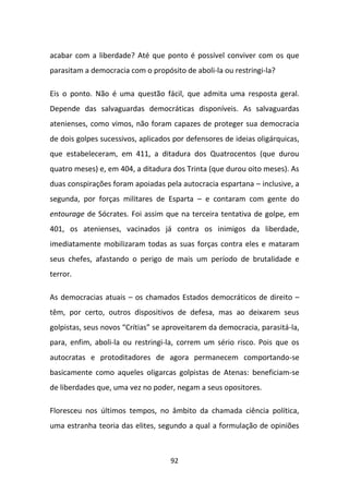 acabar com a liberdade? Até que ponto é possível conviver com os que
parasitam a democracia com o propósito de aboli-la ou restringi-la?

Eis o ponto. Não é uma questão fácil, que admita uma resposta geral.
Depende das salvaguardas democráticas disponíveis. As salvaguardas
atenienses, como vimos, não foram capazes de proteger sua democracia
de dois golpes sucessivos, aplicados por defensores de ideias oligárquicas,
que estabeleceram, em 411, a ditadura dos Quatrocentos (que durou
quatro meses) e, em 404, a ditadura dos Trinta (que durou oito meses). As
duas conspirações foram apoiadas pela autocracia espartana – inclusive, a
segunda, por forças militares de Esparta – e contaram com gente do
entourage de Sócrates. Foi assim que na terceira tentativa de golpe, em
401, os atenienses, vacinados já contra os inimigos da liberdade,
imediatamente mobilizaram todas as suas forças contra eles e mataram
seus chefes, afastando o perigo de mais um período de brutalidade e
terror.

As democracias atuais – os chamados Estados democráticos de direito –
têm, por certo, outros dispositivos de defesa, mas ao deixarem seus
golpistas, seus novos “Crítias” se aproveitarem da democracia, parasitá-la,
para, enfim, aboli-la ou restringi-la, correm um sério risco. Pois que os
autocratas e protoditadores de agora permanecem comportando-se
basicamente como aqueles oligarcas golpistas de Atenas: beneficiam-se
de liberdades que, uma vez no poder, negam a seus opositores.

Floresceu nos últimos tempos, no âmbito da chamada ciência política,
uma estranha teoria das elites, segundo a qual a formulação de opiniões



                                    92
 