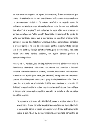 estaria ao alcance apenas de alguns (de uma elite). É bom analisar até que
ponto tal teoria não está comprometida com os fundamentos autocráticos
do pensamento platônico. Da crença platônica na superioridade da
episteme (na verdade, uma ideologia) não se pode derivar que a doxa (a
boa doxa? A orto-doxa?) seja privativa de uma elite, nem mesmo no
sentido ampliado de "elite social". Essa idéia é inaceitável do ponto de
vista democrático, posto que a democracia se constitui propriamente
como um esforço de estabelecer uma igualdade de condições de conceber
e proferir opiniões no seio da comunidade política (a comunidade política
já é a elite política; ou seja, geneticamente, para a democracia, não pode
haver uma elite política superior, em algum sentido político, à
comunidade política).

Platão, em “O Político”, usa um argumento desonesto para desqualificar a
democracia ateniense, acusando-a falsamente de submeter à decisão
coletiva, por meio do debate político, assuntos de natureza técnica (como
a medicina ou a pilotagem naval, por exemplo). O argumento é desonesto
porque ele sabia que os democratas gregos não procediam assim. Vale a
pena ler a opinião de Castoriadis (1986), que analisou o texto de “O
Político” em profundidade, sobre essa tentativa platônica de desqualificar
a democracia como regime político baseado na opinião e não no saber
científico-técnico:

     “A maneira pela qual ele (Platão) descreve o regime democrático
     ateniense... é uma caricatura grotesca absolutamente inaceitável. Ele
     o apresenta como se fosse um regime que decide arbitrariamente
     sobre o que é bom ou mau na medicina, que designa por sorteio as


                                   93
 