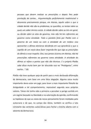 pessoas que devem realizar as prescrições e depois lhes pede
    prestação de contas... Argumentação perfeitamente inadmissível e
    desonesta precisamente porque, em Atenas, aquilo sobre o que a
    cidade decide não são os problemas, as questões, os temas sobre os
    quais um saber técnico existe. A cidade decide sobre as leis em geral,
    ou decide sobre os atos do governo, mas não há leis referentes ao
    governo como atividade. Todo o paralelo feito por Platão com o
    governo de um navio ou com a atividade de um médico visa
    apresentar o dêmos ateniense decidindo em sua ignorância o que o
    capitão de um navio deve fazer impondo-lhe que siga as prescrições
    do dêmos a esse respeito. Ora, isso jamais ocorreu em Atenas, não há
    prescrições referentes ao governo como atividade. A atividade do
    dêmos se refere a pontos que não são técnicos. E o próprio Platão
    sabe disso muito bem por ter discutido isso no “Protágoras”, entre
    outros...” (4).

Platão não teve qualquer pejo de partir para a mais deslavada difamação
da democracia, com base em uma falsa alegação. Alguma coisa muito
importante devia estar em jogo, para levar o mais importante filósofo da
Antiguidade a tal comportamento, reprovável segundo seus próprios
valores. Talvez ele tenha sido o primeiro a perceber o perigo contido em
um regime baseado na liberdade e na valorização da opinião, confirmando
as hipóteses de que as raízes do nosso pensamento foram moldadas pela
autocracia e de que, no campo das ideias, também se verifica a luta
constante das vertentes autocráticas para fechar a brecha aberta com o
advento da democracia.



                                   94
 