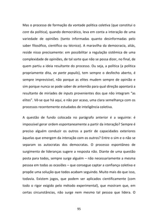 Mas o processo de formação da vontade política coletiva (que constitui o
core da política), quando democrático, leva em conta a interação de uma
variedade de opiniões (tanto informadas quanto desinformadas pelo
saber filosófico, científico ou técnico). A maravilha da democracia, aliás,
reside nisso precisamente: em possibilitar a regulação sistêmica de uma
complexidade de opiniões, de tal sorte que não se possa dizer, no final, de
quem partiu a ideia resultante do processo. Ou seja, a política (a política
propriamente dita, ex parte populis), tem sempre o desfecho aberto, é
sempre imprevisível, não porque as elites mudem sempre de opinião e
sim porque nunca se pode saber de antemão para qual direção apontará a
resultante de miríades de inputs provenientes dos que não integram “as
elites”. Vê-se que há aqui, e não por acaso, uma clara semelhança com os
processos recentemente estudados de inteligência coletiva.

A questão de fundo colocada no parágrafo anterior é a seguinte: é
impossível gerar ordem espontaneamente a partir da interação? Sempre é
preciso alguém conduzir os outros a partir de capacidades exteriores
àquelas que emergem da interação com os outros? Entre o sim e o não se
separam os autocratas dos democratas. O processo espontâneo de
surgimento de lideranças sugere a resposta não. Diante de uma questão
posta para todos, sempre surge alguém – não necessariamente a mesma
pessoa em todas as ocasiões – que consegue captar a confiança coletiva e
propõe uma solução que todos acabam seguindo. Muito mais do que isso,
todavia. Existem jogos, que podem ser aplicados cientificamente (com
todo o rigor exigido pelo método experimental), que mostram que, em
certas circunstâncias, não surge nem mesmo tal pessoa que lidera. O



                                    95
 
