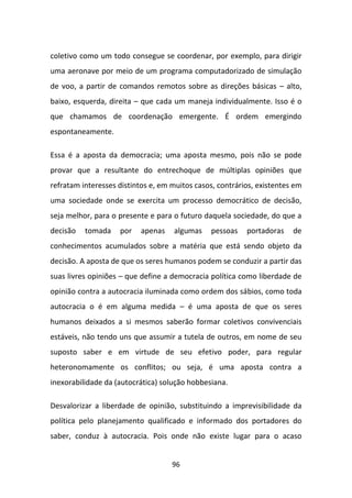 coletivo como um todo consegue se coordenar, por exemplo, para dirigir
uma aeronave por meio de um programa computadorizado de simulação
de voo, a partir de comandos remotos sobre as direções básicas – alto,
baixo, esquerda, direita – que cada um maneja individualmente. Isso é o
que chamamos de coordenação emergente. É ordem emergindo
espontaneamente.

Essa é a aposta da democracia; uma aposta mesmo, pois não se pode
provar que a resultante do entrechoque de múltiplas opiniões que
refratam interesses distintos e, em muitos casos, contrários, existentes em
uma sociedade onde se exercita um processo democrático de decisão,
seja melhor, para o presente e para o futuro daquela sociedade, do que a
decisão   tomada    por    apenas   algumas    pessoas    portadoras    de
conhecimentos acumulados sobre a matéria que está sendo objeto da
decisão. A aposta de que os seres humanos podem se conduzir a partir das
suas livres opiniões – que define a democracia política como liberdade de
opinião contra a autocracia iluminada como ordem dos sábios, como toda
autocracia o é em alguma medida – é uma aposta de que os seres
humanos deixados a si mesmos saberão formar coletivos convivenciais
estáveis, não tendo uns que assumir a tutela de outros, em nome de seu
suposto saber e em virtude de seu efetivo poder, para regular
heteronomamente os conflitos; ou seja, é uma aposta contra a
inexorabilidade da (autocrática) solução hobbesiana.

Desvalorizar a liberdade de opinião, substituindo a imprevisibilidade da
política pelo planejamento qualificado e informado dos portadores do
saber, conduz à autocracia. Pois onde não existe lugar para o acaso


                                    96
 