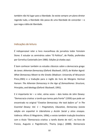 também não há lugar para a liberdade. Se existe sempre um plano diretor
regendo tudo, a liberdade não passa de uma liberdade de concordar – o
que nega a idéia de liberdade.




Indicações de leitura

É indispensável reler o livro maravilhoso do jornalista Isidor Feinstein
Stone. E estudar os seminários sobre “O Político”, de Platão, proferidos
por Cornelius Castoriadis (em 1986). Edições já citadas aqui.

É bom conhecer também os estudos clássicos sobre a democracia grega:
de Jones: Athenian Democracy (Oxford: Blackwell, 1957); de Walter Agard:
What Democracy Meant to the Greeks (Madison: University of Wisconsin
Press,1965) e a tradução para o inglês do livro de Morgens Herman
Hansen: The Athenian Democracy in the Age of Demosthenes: Structure,
Principles, and Ideology (Oxford: Blackwell, 1991).

E é importante ler – e reler, várias vezes – dois textos de John Dewey:
“Democracia criativa: a tarefa que temos pela frente” (1939) que pode ser
encontrado no original “Creative Democracy: the task before us” in The
Essential Dewey: Vol. 1 – Pragmatism, Education, Democracy (existe
edição em espanhol in Liberalismo y Acción Social y otros ensayos.
Valência: Alfons El Magnànim, 1996); e existe também tradução brasileira
com o título “Democracia criativa: a tarefa diante de nós”, no livro de
Franco, Augusto e Pogrebinschi, Thamy (orgs.) (2008). Democracia

                                     97
 