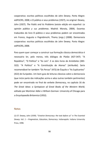 cooperativa: escritos políticos escolhidos de John Dewey. Porto Alegre:
ediPUCRS, 2008; e O público e seus problemas (1927), no original: Dewey,
John (1927). The Public and its Problems (existe edição em espanhol: La
opinión pública y sus problemas. Madrid: Morata, 2004). Excertos
traduzidos do livro O público e seus problemas podem ser encontrados
em Franco, Augusto e Pogrebinschi, Thamy (orgs.) (2008). Democracia
cooperativa: escritos políticos escolhidos de John Dewey. Porto Alegre:
ediPUCRS, 2008.

Para quem quer começar a construir sua formação clássica democrática é
necessário ler, pelo menos, três diálogos de Platão (427-347): “A
República”, “O Político” e “As Leis”. E os dois livros de Aristóteles (383-
322): “A Política” e “A Constituição de Atenas” [atribuído]. Seria
recomendável ler também “Os Persas” (472) de Ésquilo e “As Suplicantes”
(422) de Euripedes. Um bom guia de leituras clássicas sobre a democracia
(que inclui parte das indicações acima e aduz outras também pertinentes)
pode ser encontrado no final do verbete Democracy, no capítulo 16 do
The Great Ideas: a Syntopicon of Great Books of the Western World,
editado por Mortimer Adler e William Gorman: University of Chicago para
a Encyclopaedia Britannica (1952).




Notas

(1) Cf. Dewey, John (1939). “Creative Democracy: the task before us” in The Essential
Dewey: Vol. 1 – Pragmatism, Education, Democracy. Indianapolis: Indiana University
Press, 1998.



                                         98
 
