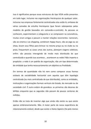 10 
Isso é significativo porque essas estruturas do tipo VESA estão presentes em todo lugar, inclusive nas organizações hierárquicas de qualquer setor. Inclusive nas empresas fortemente centralizadas elas estão lá, embaixo de várias camadas de entulho hierárquico (que foram sobrepostas pelos modelos de gestão baseados em comando-e-controle). As pessoas se conhecem, experimentam o coleguismo e se comprazem na convivência, muitas viram amigas e passam a manter relações recorrentes: namoram, vão ao cinema e ao shopping, combinam happy hours, vão ao jogo ou ao show, levam seus filhos para brincar na mesma praça ou no clube ou na praia, frequentam as casas umas das outras, planejam viagens coletivas; enfim: são pessoas interagindo de modo mais distribuído do que centralizado e quando isso acontece... acontecem as redes! Não importa o propósito: a rede é um padrão de organização, não um tipo determinado de entidade que tenha necessariamente um objetivo ou finalidade. 
Em termos de quantidade não há nem como comparar essas formas estáveis de sociabilidade horizontal com aquelas que têm topologia centralizada (ou mais centralizada do que distribuída), como as entidades, instituições e organizações formais verticais do Estado, do mercado ou da sociedade civil. É outra ordem de grandeza: as primeiras são dezenas de bilhões enquanto que as segundas não passam de poucas centenas de milhões. 
Então não se trata de inventar algo que ainda não existe ou que existe apenas embrionariamente. Não. A maior parte da nossa experiência de relacionamento estável, desde que existe o Homo Sapiens (há pelo menos  