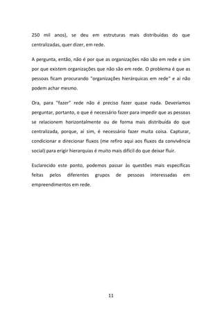 11 
250 mil anos), se deu em estruturas mais distribuídas do que centralizadas, quer dizer, em rede. 
A pergunta, então, não é por que as organizações não são em rede e sim por que existem organizações que não são em rede. O problema é que as pessoas ficam procurando "organizações hierárquicas em rede" e aí não podem achar mesmo. 
Ora, para "fazer" rede não é preciso fazer quase nada. Deveríamos perguntar, portanto, o que é necessário fazer para impedir que as pessoas se relacionem horizontalmente ou de forma mais distribuída do que centralizada, porque, aí sim, é necessário fazer muita coisa. Capturar, condicionar e direcionar fluxos (me refiro aqui aos fluxos da convivência social) para erigir hierarquias é muito mais difícil do que deixar fluir. 
Esclarecido este ponto, podemos passar às questões mais específicas feitas pelos diferentes grupos de pessoas interessadas em empreendimentos em rede. 
 