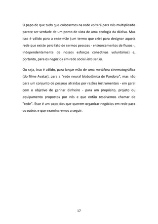 17 
O papo de que tudo que colocarmos na rede voltará para nós multiplicado parece ser verdade de um ponto de vista de uma ecologia da dádiva. Mas isso é válido para a rede-mãe (um termo que criei para designar aquela rede que existe pelo fato de sermos pessoas - entroncamentos de fluxos -, independentemente de nossos esforços conectivos voluntários) e, portanto, para os negócios em rede social lato sensu. 
Ou seja, isso é válido, para lançar mão de uma metáfora cinematográfica (do filme Avatar), para a "rede neural biobotânica de Pandora", mas não para um conjunto de pessoas atraídas por razões instrumentais - em geral com o objetivo de ganhar dinheiro - para um propósito, projeto ou equipamento propostos por nós e que então resolvemos chamar de "rede". Esse é um papo dos que querem organizar negócios em rede para os outros e que examinaremos a seguir.  