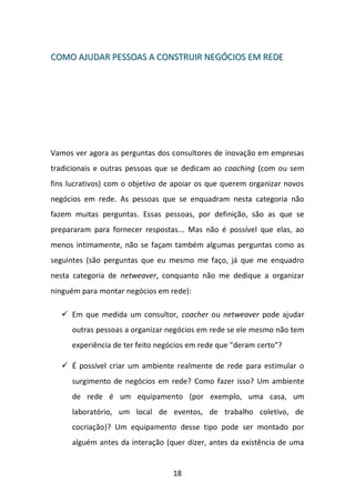 18 
CCOOMMOO AAJJUUDDAARR PPEESSSSOOAASS AA CCOONNSSTTRRUUIIRR NNEEGGÓÓCCIIOOSS EEMM RREEDDEE 
Vamos ver agora as perguntas dos consultores de inovação em empresas tradicionais e outras pessoas que se dedicam ao coaching (com ou sem fins lucrativos) com o objetivo de apoiar os que querem organizar novos negócios em rede. As pessoas que se enquadram nesta categoria não fazem muitas perguntas. Essas pessoas, por definição, são as que se prepararam para fornecer respostas... Mas não é possível que elas, ao menos intimamente, não se façam também algumas perguntas como as seguintes (são perguntas que eu mesmo me faço, já que me enquadro nesta categoria de netweaver, conquanto não me dedique a organizar ninguém para montar negócios em rede): 
 Em que medida um consultor, coacher ou netweaver pode ajudar outras pessoas a organizar negócios em rede se ele mesmo não tem experiência de ter feito negócios em rede que "deram certo"? 
 É possível criar um ambiente realmente de rede para estimular o surgimento de negócios em rede? Como fazer isso? Um ambiente de rede é um equipamento (por exemplo, uma casa, um laboratório, um local de eventos, de trabalho coletivo, de cocriação)? Um equipamento desse tipo pode ser montado por alguém antes da interação (quer dizer, antes da existência de uma  