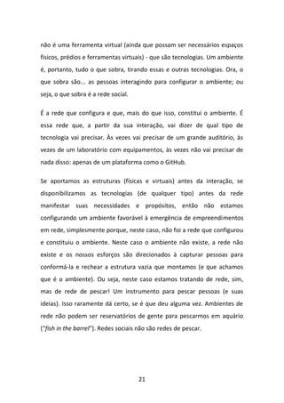 21 
não é uma ferramenta virtual (ainda que possam ser necessários espaços físicos, prédios e ferramentas virtuais) - que são tecnologias. Um ambiente é, portanto, tudo o que sobra, tirando essas e outras tecnologias. Ora, o que sobra são... as pessoas interagindo para configurar o ambiente; ou seja, o que sobra é a rede social. É a rede que configura e que, mais do que isso, constitui o ambiente. É essa rede que, a partir da sua interação, vai dizer de qual tipo de tecnologia vai precisar. Às vezes vai precisar de um grande auditório, às vezes de um laboratório com equipamentos, às vezes não vai precisar de nada disso: apenas de um plataforma como o GitHub. Se aportamos as estruturas (físicas e virtuais) antes da interação, se disponibilizamos as tecnologias (de qualquer tipo) antes da rede manifestar suas necessidades e propósitos, então não estamos configurando um ambiente favorável à emergência de empreendimentos em rede, simplesmente porque, neste caso, não foi a rede que configurou e constituiu o ambiente. Neste caso o ambiente não existe, a rede não existe e os nossos esforços são direcionados à capturar pessoas para conformá-la e rechear a estrutura vazia que montamos (e que achamos que é o ambiente). Ou seja, neste caso estamos tratando de rede, sim, mas de rede de pescar! Um instrumento para pescar pessoas (e suas ideias). Isso raramente dá certo, se é que deu alguma vez. Ambientes de rede não podem ser reservatórios de gente para pescarmos em aquário ("fish in the barrel"). Redes sociais não são redes de pescar.  
