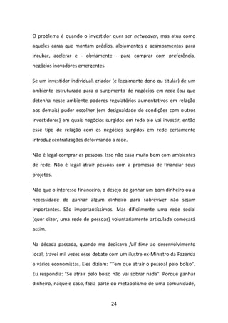 24 
O problema é quando o investidor quer ser netweaver, mas atua como aqueles caras que montam prédios, alojamentos e acampamentos para incubar, acelerar e - obviamente - para comprar com preferência, negócios inovadores emergentes. Se um investidor individual, criador (e legalmente dono ou titular) de um ambiente estruturado para o surgimento de negócios em rede (ou que detenha neste ambiente poderes regulatórios aumentativos em relação aos demais) puder escolher (em desigualdade de condições com outros investidores) em quais negócios surgidos em rede ele vai investir, então esse tipo de relação com os negócios surgidos em rede certamente introduz centralizações deformando a rede. Não é legal comprar as pessoas. Isso não casa muito bem com ambientes de rede. Não é legal atrair pessoas com a promessa de financiar seus projetos. Não que o interesse financeiro, o desejo de ganhar um bom dinheiro ou a necessidade de ganhar algum dinheiro para sobreviver não sejam importantes. São importantíssimos. Mas dificilmente uma rede social (quer dizer, uma rede de pessoas) voluntariamente articulada começará assim. Na década passada, quando me dedicava full time ao desenvolvimento local, travei mil vezes esse debate com um ilustre ex-Ministro da Fazenda e vários economistas. Eles diziam: "Tem que atrair o pessoal pelo bolso". Eu respondia: "Se atrair pelo bolso não vai sobrar nada". Porque ganhar dinheiro, naquele caso, fazia parte do metabolismo de uma comunidade,  
