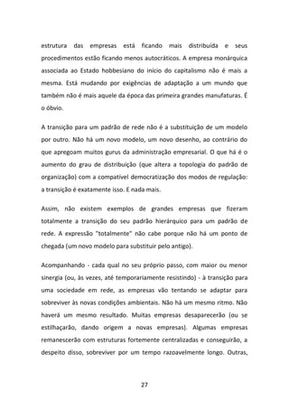 27 
estrutura das empresas está ficando mais distribuída e seus procedimentos estão ficando menos autocráticos. A empresa monárquica associada ao Estado hobbesiano do início do capitalismo não é mais a mesma. Está mudando por exigências de adaptação a um mundo que também não é mais aquele da época das primeira grandes manufaturas. É o óbvio. 
A transição para um padrão de rede não é a substituição de um modelo por outro. Não há um novo modelo, um novo desenho, ao contrário do que apregoam muitos gurus da administração empresarial. O que há é o aumento do grau de distribuição (que altera a topologia do padrão de organização) com a compatível democratização dos modos de regulação: a transição é exatamente isso. E nada mais. 
Assim, não existem exemplos de grandes empresas que fizeram totalmente a transição do seu padrão hierárquico para um padrão de rede. A expressão "totalmente" não cabe porque não há um ponto de chegada (um novo modelo para substituir pelo antigo). 
Acompanhando - cada qual no seu próprio passo, com maior ou menor sinergia (ou, às vezes, até temporariamente resistindo) - à transição para uma sociedade em rede, as empresas vão tentando se adaptar para sobreviver às novas condições ambientais. Não há um mesmo ritmo. Não haverá um mesmo resultado. Muitas empresas desaparecerão (ou se estilhaçarão, dando origem a novas empresas). Algumas empresas remanescerão com estruturas fortemente centralizadas e conseguirão, a despeito disso, sobreviver por um tempo razoavelmente longo. Outras,  