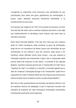 28 
conseguirão se redesenhar como estruturas mais distribuídas do que centralizadas (mas ainda com graus significativos de centralização). E outras, ainda, adotarão estruturas fortemente distribuídas e se transformarão em outra coisa. 
As empresas que chegarem ao "final" da transição (se houvesse um final, mas não há) não serão mais as mesmas empresas que foram e nem algo que tradicionalmente se identifique como empresa (tal como hoje se entende o conceito). Como disse Fernando Baptista, "tem que ficar claro que uma empresa pode ser menos hierárquica, pode aumentar os graus de distribuição, pode até ser um nascedouro de bolhas [zonas mais distribuídas do que centralizadas no seu interior] e que ela, inclusive, pode passar a ter fronteiras menos definidas (como áreas cinzas)... mas que empresa é instituição enquanto que empreender é ação e que o empreender pode ocorrer dentro de empresas ou fora delas". A confusão se dá, segundo Baptista, "quando as pessoas pensam que o "empreender em rede" leva à "empresa em rede"; na verdade é o contrário: a transição significa que a ideia de "empresa" (instituição) dá lugar à de "empreender" (ação livre e cooperativa em rede). O destino último de uma empresa que transita para rede seria deixar de ser empresa e tornar-se ação empreendedora". 
Mas não se trata, quando falamos de transição, de destinos últimos e sim de trajetórias diversas de adaptação. O que é impossível encontrar são exemplos de empresas em rede hierárquicas (instituições centralizadas reconhecidas atualmente como empresas).  