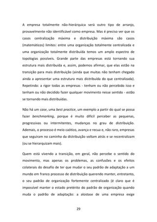 29 
A empresa totalmente não-hierárquica será outro tipo de arranjo, provavelmente não identificável como empresa. Mas é preciso ver que os casos centralização máxima e distribuição máxima são casos (matemáticos) limites: entre uma organização totalmente centralizada e uma organização totalmente distribuída temos um amplo espectro de topologias possíveis. Grande parte das empresas está tornando sua estrutura mais distribuída e, assim, podemos afirmar, que elas estão na transição para mais distribuição (ainda que muitas não tenham chegado ainda a apresentar uma estrutura mais distribuída do que centralizada). Repetindo: a rigor todas as empresas - tenham ou não percebido isso e tenham ou não decidido fazer qualquer movimento nesse sentido - estão se tornando mais distribuídas. 
Não há um case, uma best practice, um exemplo a partir do qual se possa fazer benchmarking, porque é muito difícil perceber as pequenas, progressivas ou intermitentes, mudanças no grau de distribuição. Ademais, o processo é meio caótico, avança e recua e, não raro, empresas que seguiram no caminho da distribuição voltam atrás e se recentralizam (ou se hierarquizam mais). 
Quem está vivendo a transição, em geral, não percebe o sentido do movimento, mas apenas os problemas, as confusões e os efeitos colaterais do desafio de ter que mudar o seu padrão de adaptação a um mundo em franco processo de distribuição querendo manter, entretanto, o seu padrão de organização fortemente centralizado (é claro que é impossível manter o estado pretérito do padrão de organização quando muda o padrão de adaptação: a alostase de uma empresa exige  