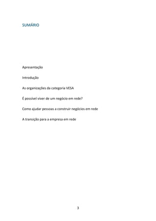 3 
SSUUMMÁÁRRIIOO 
Apresentação 
Introdução 
As organizações da categoria VESA 
É possível viver de um negócio em rede? 
Como ajudar pessoas a construir negócios em rede 
A transição para a empresa em rede 
 