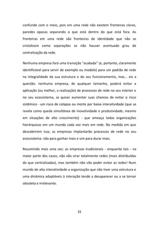 31 
confunde com o meio, pois em uma rede não existem fronteiras claras, paredes opacas separando o que está dentro do que está fora. As fronteiras em uma rede são fronteiras de identidade que não se cristalizam como separações se não houver acentuado grau de centralização da rede. 
Nenhuma empresa fará uma transição "acabada" (e, portanto, claramente identificável para servir de exemplo ou modelo) para um padrão de rede na integralidade da sua estrutura e do seu funcionamento, mas... eis a questão: nenhuma empresa, de qualquer tamanho, poderá evitar a aplicação (ou melhor, a realização) de processos de rede no seu interior e no seu ecossistema, se quiser aumentar suas chances de evitar o risco sistêmico - um risco de colapso ou morte por baixa interatividade (que se revela como queda simultânea de inovatividade e produtividade, mesmo em situações de alto crescimento) - que ameaça todas organizações hierárquicas em um mundo cada vez mais em rede. Na medida em que descobrirem isso, as empresas implantarão processos de rede no seu ecossistema: não para ganhar mais e sim para durar mais. 
Resumindo mais uma vez: as empresas tradicionais - enquanto tais - na maior parte dos casos, não vão virar totalmente redes (mais distribuídas do que centralizadas), mas também não vão poder evitar as redes! Num mundo de alta interatividade a organização que não tiver uma estrutura e uma dinâmica adaptáveis à interação tende a desaparecer ou a se tornar obsoleta e irrelevante.  