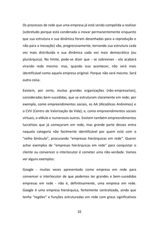 32 
Os processos de rede que uma empresa já está sendo compelida a realizar (sobretudo porque está condenada a inovar permanentemente enquanto que sua estrutura e sua dinâmica foram desenhadas para a reprodução e não para a inovação) vão, progressivamente, tornando sua estrutura cada vez mais distribuída e sua dinâmica cada vez mais democrática (ou pluriárquica). No limite, pode-se dizer que - se sobreviver - ela acabará virando rede mesmo: mas, quando isso acontecer, não será mais identificável como aquela empresa original. Porque não será mesmo. Será outra coisa. 
Existem, por certo, muitas grandes organizações (não-empresariais), consideradas bem-sucedidas, que se estruturam claramente em rede; por exemplo, como empreendimentos sociais, os AA (Alcoólicos Anônimos) e o CVV (Centro de Valorização da Vida); e, como empreendimentos sociais virtuais, o eMule e numerosos outros. Existem também empreendimentos lucrativos que já começaram em rede, mas grande parte desses entra naquela categoria não facilmente identificável por quem está com o "velho binóculo", procurando "empresas hierárquicas em rede". Querer achar exemplos de "empresas hierárquicas em rede" para conquistar o cliente ou convencer o interlocutor é cometer uma não-verdade. Vamos ver alguns exemplos: 
Google - muitas vezes apresentado como empresa em rede para convencer o interlocutor de que podemos ter grandes e bem-sucedidas empresas em rede - não é, definitivamente, uma empresa em rede. Google é uma empresa hierárquica, fortemente centralizada, ainda que tenha "regiões" e funções estruturadas em rede com graus significativos  