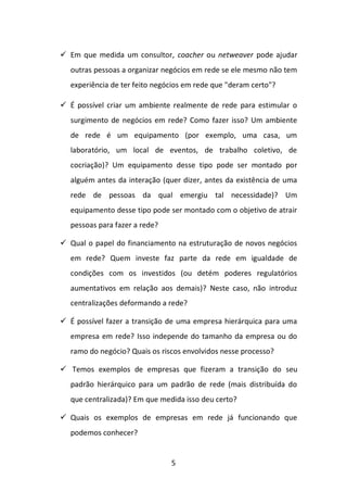 5 
 Em que medida um consultor, coacher ou netweaver pode ajudar outras pessoas a organizar negócios em rede se ele mesmo não tem experiência de ter feito negócios em rede que "deram certo"? 
 É possível criar um ambiente realmente de rede para estimular o surgimento de negócios em rede? Como fazer isso? Um ambiente de rede é um equipamento (por exemplo, uma casa, um laboratório, um local de eventos, de trabalho coletivo, de cocriação)? Um equipamento desse tipo pode ser montado por alguém antes da interação (quer dizer, antes da existência de uma rede de pessoas da qual emergiu tal necessidade)? Um equipamento desse tipo pode ser montado com o objetivo de atrair pessoas para fazer a rede? 
 Qual o papel do financiamento na estruturação de novos negócios em rede? Quem investe faz parte da rede em igualdade de condições com os investidos (ou detém poderes regulatórios aumentativos em relação aos demais)? Neste caso, não introduz centralizações deformando a rede? 
 É possível fazer a transição de uma empresa hierárquica para uma empresa em rede? Isso independe do tamanho da empresa ou do ramo do negócio? Quais os riscos envolvidos nesse processo? 
 Temos exemplos de empresas que fizeram a transição do seu padrão hierárquico para um padrão de rede (mais distribuída do que centralizada)? Em que medida isso deu certo? 
 Quais os exemplos de empresas em rede já funcionando que podemos conhecer?  