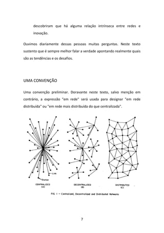 7 
descobriram que há alguma relação intrínseca entre redes e inovação. 
Ouvimos diariamente dessas pessoas muitas perguntas. Neste texto sustento que é sempre melhor falar a verdade apontando realmente quais são as tendências e os desafios. 
UMA CONVENÇÃO 
Uma convenção preliminar. Doravante neste texto, salvo menção em contrário, a expressão "em rede" será usada para designar "em rede distribuída" ou "em rede mais distribuída do que centralizada". 
 