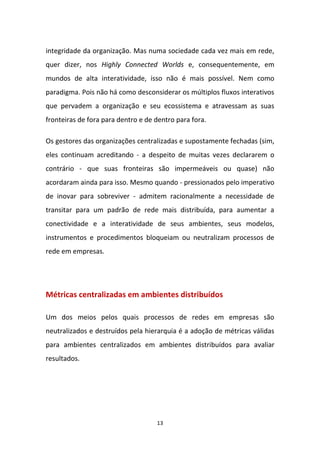 13
integridade da organização. Mas numa sociedade cada vez mais em rede,
quer dizer, nos Highly Connected Worlds e, consequentemente, em
mundos de alta interatividade, isso não é mais possível. Nem como
paradigma. Pois não há como desconsiderar os múltiplos fluxos interativos
que pervadem a organização e seu ecossistema e atravessam as suas
fronteiras de fora para dentro e de dentro para fora.
Os gestores das organizações centralizadas e supostamente fechadas (sim,
eles continuam acreditando - a despeito de muitas vezes declararem o
contrário - que suas fronteiras são impermeáveis ou quase) não
acordaram ainda para isso. Mesmo quando - pressionados pelo imperativo
de inovar para sobreviver - admitem racionalmente a necessidade de
transitar para um padrão de rede mais distribuída, para aumentar a
conectividade e a interatividade de seus ambientes, seus modelos,
instrumentos e procedimentos bloqueiam ou neutralizam processos de
rede em empresas.
Métricas centralizadas em ambientes distribuídos
Um dos meios pelos quais processos de redes em empresas são
neutralizados e destruídos pela hierarquia é a adoção de métricas válidas
para ambientes centralizados em ambientes distribuídos para avaliar
resultados.
 