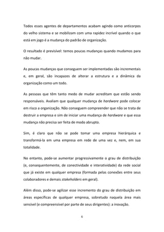 6
Todos esses agentes de departamentos acabam agindo como anticorpos
do velho sistema e se mobilizam com uma rapidez incrível quando o que
está em jogo é a mudança do padrão de organização.
O resultado é previsível: temos poucas mudanças quando mudamos para
não mudar.
As poucas mudanças que conseguem ser implementadas são incrementais
e, em geral, são incapazes de alterar a estrutura e a dinâmica da
organização como um todo.
As pessoas que têm tanto medo de mudar acreditam que estão sendo
responsáveis. Avaliam que qualquer mudança de hardware pode colocar
em risco a organização. Não conseguem compreender que não se trata de
destruir a empresa e sim de iniciar uma mudança de hardware e que essa
mudança não precisa ser feita de modo abrupto.
Sim, é claro que não se pode tomar uma empresa hierárquica e
transformá-la em uma empresa em rede de uma vez e, nem, em sua
totalidade.
No entanto, pode-se aumentar progressivamente o grau de distribuição
(e, consequentemente, de conectividade e interatividade) da rede social
que já existe em qualquer empresa (formada pelas conexões entre seus
colaboradores e demais stakeholders em geral).
Além disso, pode-se agilizar esse incremento do grau de distribuição em
áreas específicas de qualquer empresa, sobretudo naquela área mais
sensível (e compreensível por parte de seus dirigentes): a inovação.
 
