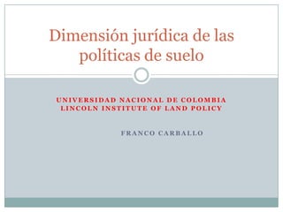 Dimensión jurídica de las
   políticas de suelo

 UNIVERSIDAD NACIONAL DE COLOMBIA
  LINCOLN INSTITUTE OF LAND POLICY


             FRANCO CARBALLO
 