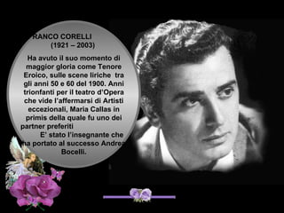 FRANCO CORELLI
       (1921 – 2003)
  Ha avuto il suo momento di
  maggior gloria come Tenore
 Eroico, sulle scene liriche tra
 gli anni 50 e 60 del 1900. Anni
 trionfanti per il teatro d’Opera
 che vide l’affermarsi di Artisti
   eccezionali, Maria Callas in
  primis della quale fu uno dei
partner preferiti
       E’ stato l’insegnante che
ha portato al successo Andrea
              Bocelli.
 