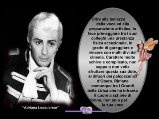 Oltre alla bellezza
                              della voce ed alla
                        preparazione artistica, lo
                       fece primeggiare tra i suoi
                          colleghi una prestanza
                           fisica eccezionale, in
                           grado di gareggiare e
                        vincere con molti divi del
                         cinema. Carattere molto
                        schivo e complicato, non
                              seppe o non volle
                       sfruttare questa sua dote,
                       al difuori dei palcoscenici
                              d’Opera. Rimane
                          comunque tra i Grandi
                       della Lirica che ha infranto
                            il cuore a schiere di
                        donne, non solo per
                                 la sua voce
“Adriana Lecouvreur”
 