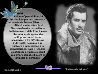 TURANDOT
        è l’ultima Opera di Puccini,
      incompiuta per la sua morte e
    terminata da Franco Alfano.
          Si ispira ad una favola di
       Gaspare Gozzi e narra di una
     bellissima e crudele Principessa
         che, non vuole sposarsi e
          sottopone quindi i suoi
       spasimanti a tre diffcilissimi
         indovinelli: nessuno li sa
       risolvere e la punizione è la
      decapitazione. Solo il Principe
      Calaf riesce a vincere e con il
      suo amore scioglie il cuore di
            ghiaccio di Turandot.



                                        “La fanciulla del West”
                                         “La fanciulla del west”
Ga.leo@tiscali.it
 