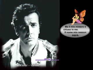 Ma il mio mistero è
                       chiuso in me.
                        Il nome mio nessun
                                saprà.




DON JOSE’ – “Carmen”
 