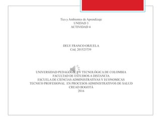 Tics y Ambientes de Aprendizaje
UNIDAD 3
ACTIVIDAD 4
DELY FRANCO ORJUELA
Cód. 201523739
UNIVERSIDAD PEDAGÓGICA Y TECNOLÓGICA DE COLOMBIA
FACULTAD DE ESTUDIOS A DISTANCIA
ESCUELA DE CIENCIAS ADMINISTRATIVAS Y ECONOMICAS
TECNICO PROFESIONAL EN PROCESOS ADMINISTRATIVOS DE SALUD
CREAD BOGOTÁ
2016
 
