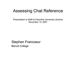 Assessing Chat Reference Presentation to Staff at Columbia University Libraries November 15, 2007 Stephen Francoeur Baruch College 