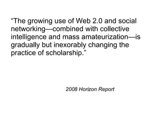 “ The growing use of Web 2.0 and social networking—combined with collective intelligence and mass amateurization—is gradually but inexorably changing the practice of scholarship.” 2008 Horizon Report 