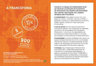 ulaçã

13%

l

op

Construir um espaço de solidariedade tendo
por alicerces os princípios de humanismo,
de democracia e de respeito pela diversidade
das culturas e das línguas, eis o objetivo
almejado pela Francofonia.

o

p

A Francofonia

5nentes
ti

a

m

u n
d i

con

900

milhõe

de habit

s

antes

ORGANISATION INTERNATIONALE
DE LA FRANCOPHONIE
19-21, avenue Bosquet 75007 Paris, France
T +33 (0)1 44 37 33 00 www.francophonie.org
Produzido pela Organização internacional da Francofonia, Direção da Comunicação e da Parceria •
Conceção Luciole • Documento impresso na França por Caractère com tintas à base de óleo vegetal sobre
papel PEFC, procedente de florestas geridas de maneira sustentável (N° cadeia de controlo PEFC/10-31-945)
• Dezembro de 2012 • ISBN : 978-92-9028-357-7

A solidariedade entre países e povos com uma
língua em comum, o francês, mas que a história, a
geografia e sobretudo o desenvolvimento económico
podem separar, constitui um valor fulcral para
a Francofonia.
A escuta atenta dos seus governos permite à
Francofonia adaptar a sua cooperação às realidades
do terreno e às necessidades das populações.
Oferecendo o «know-how» de especialistas, ela
acompanha os responsáveis políticos e os atores
da sociedade nos seus esforços de desenvolvimento.
A concertação, processo privilegiado tanto dentro do
espaço de língua francesa como com a comunidade
internacional, garante a complementaridade da ação
política e de cooperação da Francofonia com as das
outras organizações internacionais e regionais.
A sinergia entra a Organização internacional da
Francofonia (OIF), a Assembleia parlamentar da
Francofonia e os operadores especializados – a
Agência universitária da Francofonia, TV5MONDE, a
Universidade Senghor de Alexandria e a Associação
dos Presidentes francófonos de Câmaras Municipais –
otimiza as intervenções da Francofonia.

 