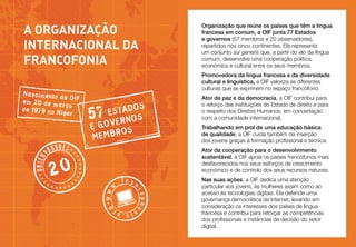A Organização
internacional da 
Francofonia
Nascimento da
OIF
em 20 de ma
rço
de 1979 no N
íger

Promovedora da língua francesa e da diversidade
cultural e linguística, a OIF valoriza as diferentes
culturas que se exprimem no espaço francófono.

DOS

S A
57 EVETRNOS
E GO
ROS
MEMB

20

g *w w

.fran

copho

w

e.
ni or

**

Ator da paz e da democracia, a OIF contribui para
o reforço das instituições do Estado de direito e para
o respeito dos Direitos Humanos, em concertação
com a comunidade internacional.
Trabalhando em prol de uma educação básica
de qualidade, a OIF cuida também da inserção
dos jovens graças à formação profissional e técnica.
Ator da cooperação para o desenvolvimento
sustentável, a OIF apoia os países francófonos mais
desfavorecidos nos seus esforços de crescimento
económico e de controlo dos seus recursos naturais.

******

*o b s er

d o r e s*

**

va

Organização que reúne os países que têm a língua
francesa em comum, a OIF junta 77 Estados
e governos (57 membros e 20 observadores),
repartidos nos cinco continentes. Ela representa
um conjunto sui generis que, a partir do elo da língua
comum, desenvolve uma cooperação política,
económica e cultural entre os seus membros.

Nas suas ações, a OIF dedica uma atenção
particular aos jovens, às mulheres assim como ao
acesso às tecnologias digitais. Ela defende uma
governança democrática da Internet, levando em
consideração os interesses dos países de língua
francesa e contribui para reforçar as competências
dos profissionais e instâncias de decisão do setor
digital.

**
*** **

 