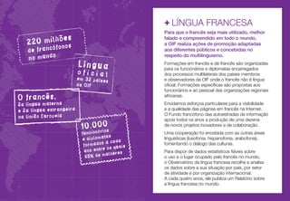 +	LÍNGUA FRANCESA
s
20 milhõe

2

fonos
de francó
no mundo

Língua

oficial

em 32 países
da OIF

O francês,

2a língua materna
e 2a língua estrangeira
na União Europeia

10.000s
ário

funcion
tas
e diploma
a
dos a cad
forma
os quais
ano entre
ulheres
65% de m

Para que o francês seja mais utilizado, melhor
falado e compreendido em todo o mundo,
a OIF realiza ações de promoção adaptadas
aos diferentes públicos e concebidas no
respeito do multilinguismo.
Formações em francês e de francês são organizadas
para os funcionários e diplomatas encarregados
dos processos multilaterais dos países membros
e observadores da OIF onde o francês não é língua
oficial. Formações específicas são propostas aos
funcionários e ao pessoal das organizações regionais
africanas.
Envidamos esforços particulares para a visibilidade
e a qualidade das páginas em francês na Internet.
O Fundo francófono das autoestradas da informação
apoia todos os anos a produção de uma dezena
de novos projetos inovadores e de colaboração.
Uma cooperação foi encetada com as outras áreas
linguísticas (lusofonia, hispanofonia, arabofonia),
fomentando o diálogo das culturas.
Para dispor de dados estatísticos fiáveis sobre
o uso e o lugar ocupado pelo francês no mundo,
o Observatório da língua francesa recolhe e analisa
os dados sobre a sua situação por país, por setor
de atividade e por organização internacional.
A cada quatro anos, ele publica um Relatório sobre
a língua francesa no mundo.

 